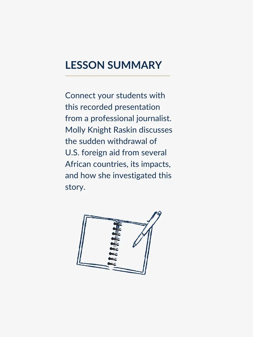 Graphic with a lesson summary, reading: Connect your students with this recorded presentation from a professional journalist. Molly Knight Raskin discusses the sudden withdrawal of U.S. foreign aid from several African countries, its impacts, and how she investigated this story.