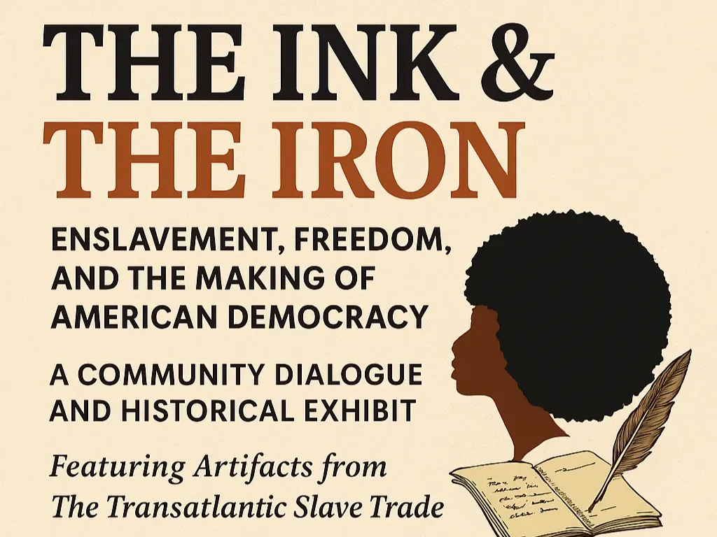 Promotional Graphic for The Ink and The Iron event. It reads, "The Ink and The Iron. Enslavement, Freedom, and the Making of American Democracy. A community dialogue and historical exhibit. Featuring artifacts from the Transatlantic Slave Trade