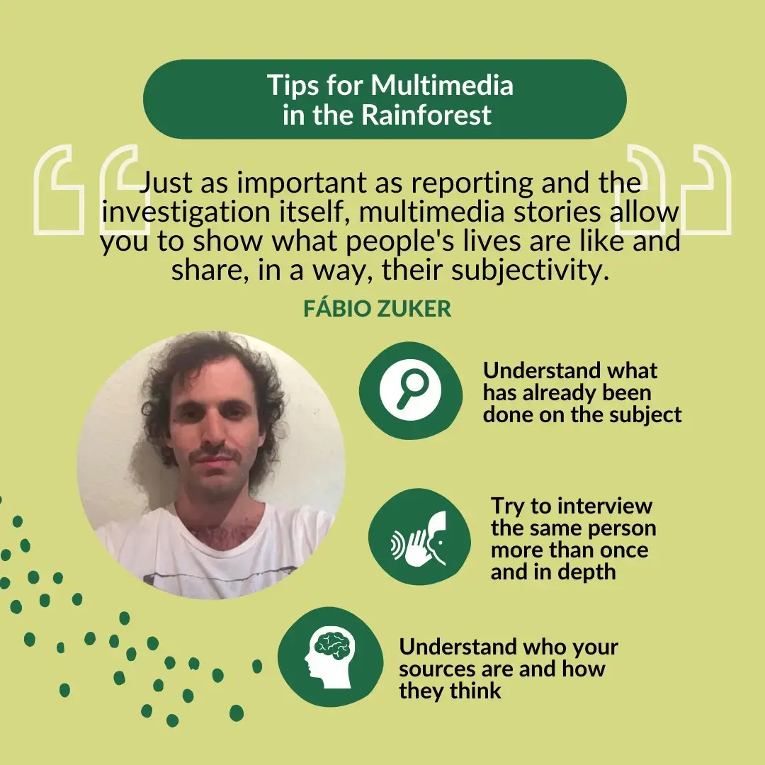 Title: Tips for Multimedia in the Rainforest. Quote: “Just as important as reporting and the investigation itself, multimedia stories allow you to show what people's lives are like and share, in a way, their subjectivity.” Tips: 1) Understand what has already been done on the subject; 2) Try to interview the same person more than once and in depth; 3) Understand who your sources are and how they think.